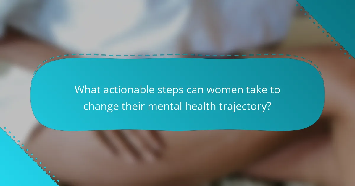 What actionable steps can women take to change their mental health trajectory?